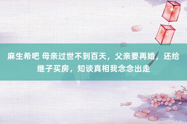 麻生希吧 母亲过世不到百天,父亲要再婚,还给继子买房,知谈真相我念念出走