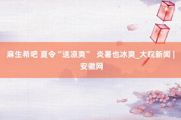 麻生希吧 夏令“送凉爽”  炎暑也冰爽_大皖新闻 | 安徽网