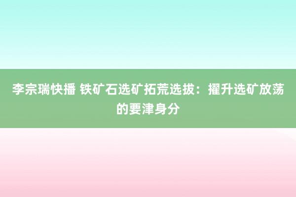 李宗瑞快播 铁矿石选矿拓荒选拔：擢升选矿放荡的要津身分