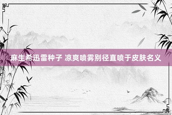 麻生希迅雷种子 凉爽喷雾别径直喷于皮肤名义