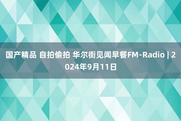 国产精品 自拍偷拍 华尔街见闻早餐FM-Radio | 2024年9月11日