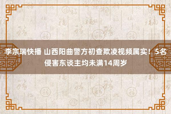李宗瑞快播 山西阳曲警方初查欺凌视频属实！5名侵害东谈主均未满14周岁