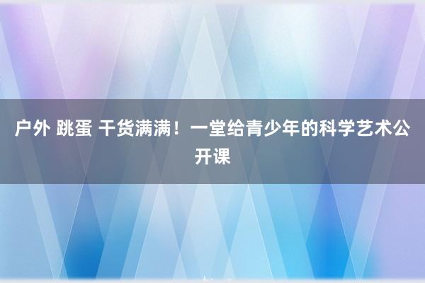 户外 跳蛋 干货满满！一堂给青少年的科学艺术公开课