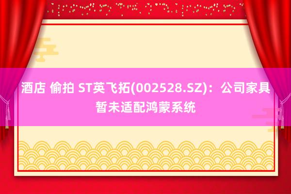 酒店 偷拍 ST英飞拓(002528.SZ)：公司家具暂未适配鸿蒙系统