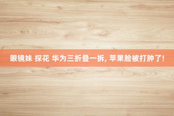 眼镜妹 探花 华为三折叠一拆， 苹果脸被打肿了!