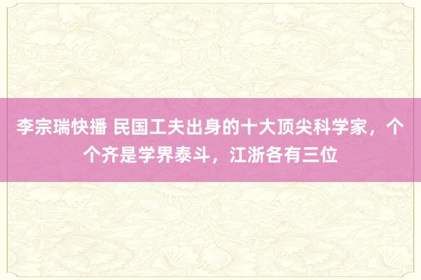 李宗瑞快播 民国工夫出身的十大顶尖科学家，个个齐是学界泰斗，江浙各有三位