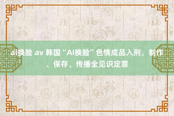 ai换脸 av 韩国“AI换脸”色情成品入刑，制作、保存、传播全见识定罪