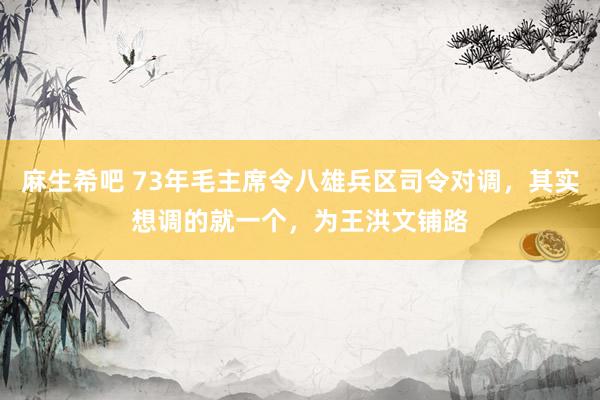 麻生希吧 73年毛主席令八雄兵区司令对调，其实想调的就一个，为王洪文铺路