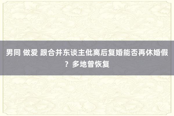 男同 做爱 跟合并东谈主仳离后复婚能否再休婚假？多地曾恢复