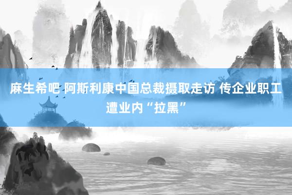 麻生希吧 阿斯利康中国总裁摄取走访 传企业职工遭业内“拉黑”
