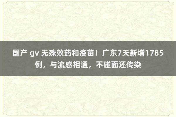 国产 gv 无殊效药和疫苗！广东7天新增1785例，与流感相通，不碰面还传染