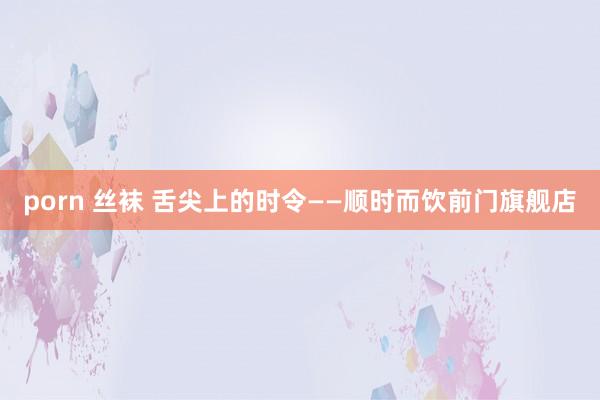 porn 丝袜 舌尖上的时令——顺时而饮前门旗舰店