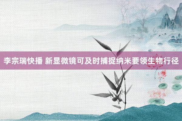 李宗瑞快播 新显微镜可及时捕捉纳米要领生物行径