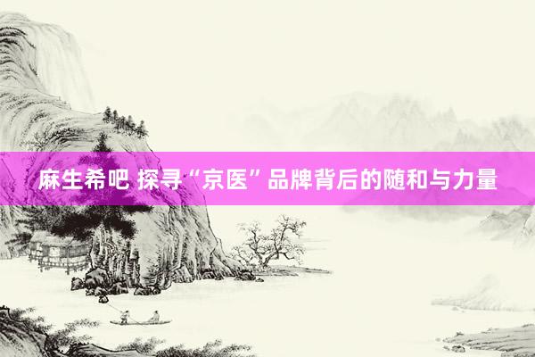 麻生希吧 探寻“京医”品牌背后的随和与力量