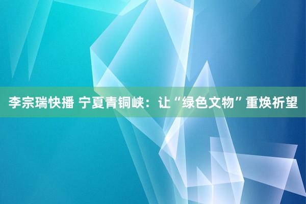 李宗瑞快播 宁夏青铜峡：让“绿色文物”重焕祈望