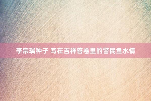李宗瑞种子 写在吉祥答卷里的警民鱼水情