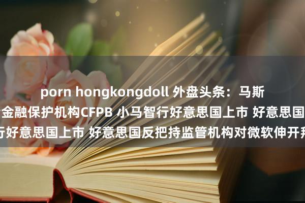 porn hongkongdoll 外盘头条：马斯克喊话消亡好意思国花费者金融保护机构CFPB 小马智行好意思国上市 好意思国反把持监管机构对微软伸开拜访