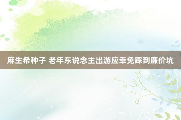 麻生希种子 老年东说念主出游应幸免踩到廉价坑