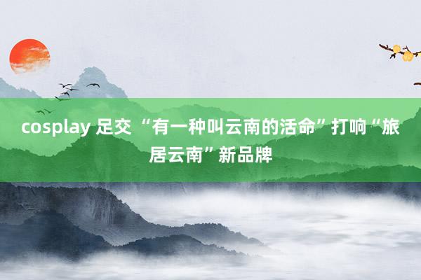 cosplay 足交 “有一种叫云南的活命”打响“旅居云南”新品牌
