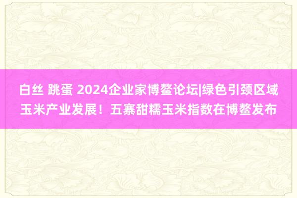 白丝 跳蛋 2024企业家博鳌论坛|绿色引颈区域玉米产业发展！五寨甜糯玉米指数在博鳌发布