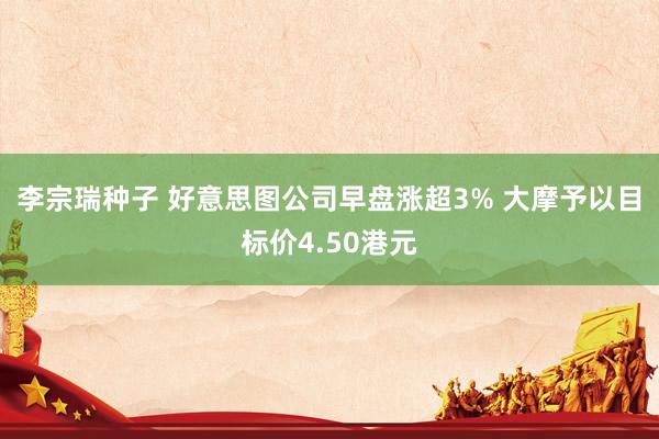 李宗瑞种子 好意思图公司早盘涨超3% 大摩予以目标价4.50港元
