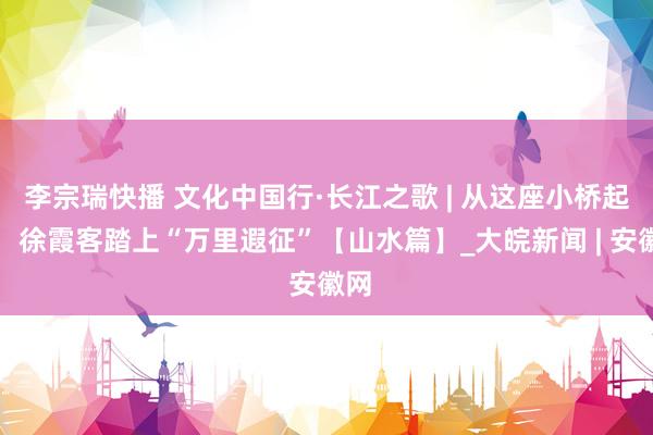 李宗瑞快播 文化中国行·长江之歌 | 从这座小桥起程，徐霞客踏上“万里遐征”【山水篇】_大皖新闻 | 安徽网