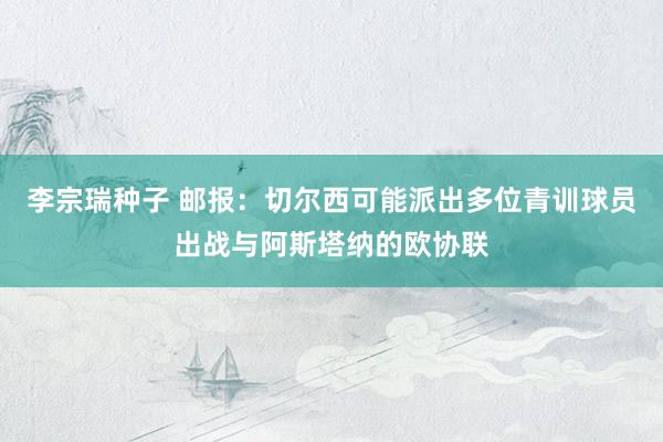 李宗瑞种子 邮报：切尔西可能派出多位青训球员出战与阿斯塔纳的欧协联