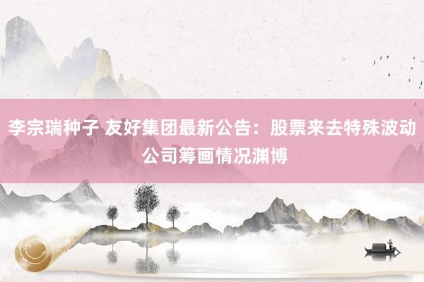 李宗瑞种子 友好集团最新公告：股票来去特殊波动 公司筹画情况渊博