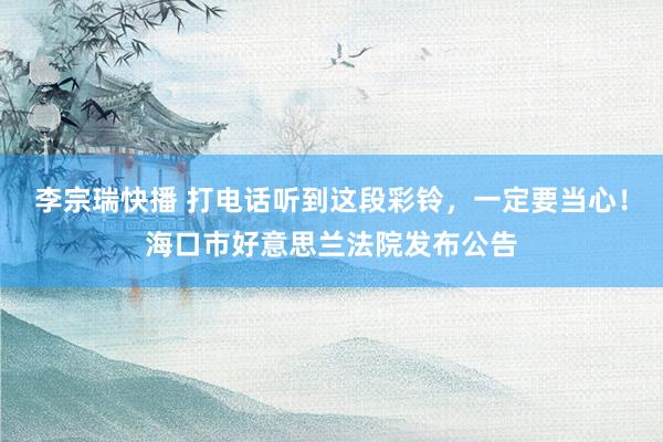 李宗瑞快播 打电话听到这段彩铃，一定要当心！海口市好意思兰法院发布公告
