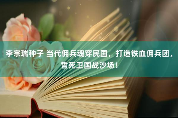 李宗瑞种子 当代佣兵魂穿民国，打造铁血佣兵团，誓死卫国战沙场！