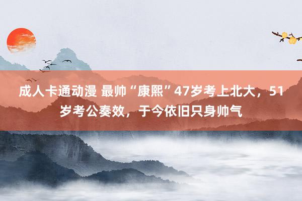 成人卡通动漫 最帅“康熙”47岁考上北大，51岁考公奏效，于今依旧只身帅气