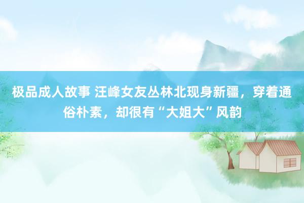 极品成人故事 汪峰女友丛林北现身新疆，穿着通俗朴素，却很有“大姐大”风韵