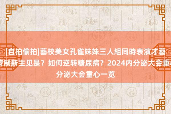 [自拍偷拍]藝校美女孔雀妹妹三人組同時表演才藝 血糖管制新主见是？如何逆转糖尿病？2024内分泌大会重心一览