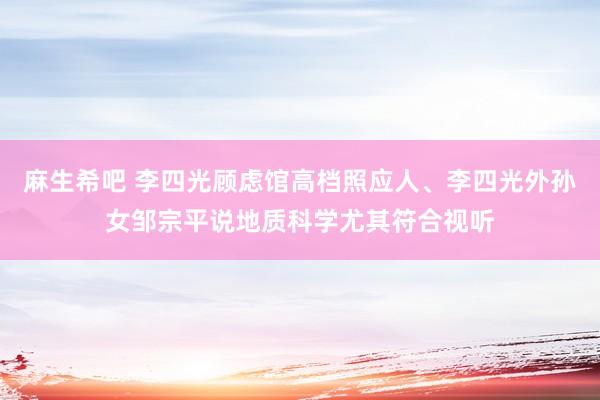 麻生希吧 李四光顾虑馆高档照应人、李四光外孙女邹宗平说地质科学尤其符合视听