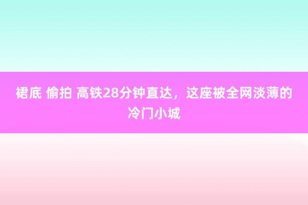 裙底 偷拍 高铁28分钟直达，这座被全网淡薄的冷门小城