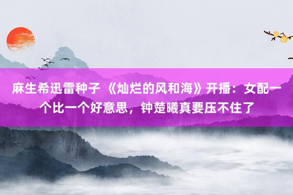 麻生希迅雷种子 《灿烂的风和海》开播：女配一个比一个好意思，钟楚曦真要压不住了