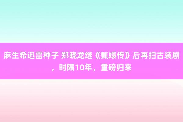 麻生希迅雷种子 郑晓龙继《甄嬛传》后再拍古装剧，时隔10年，重磅归来