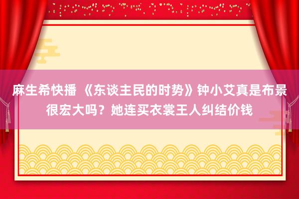 麻生希快播 《东谈主民的时势》钟小艾真是布景很宏大吗？她连买衣裳王人纠结价钱