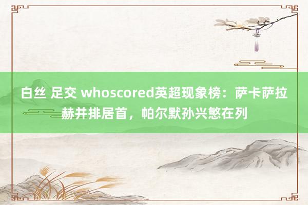 白丝 足交 whoscored英超现象榜：萨卡萨拉赫并排居首，帕尔默孙兴慜在列