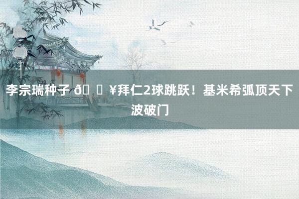 李宗瑞种子 🔥拜仁2球跳跃！基米希弧顶天下波破门