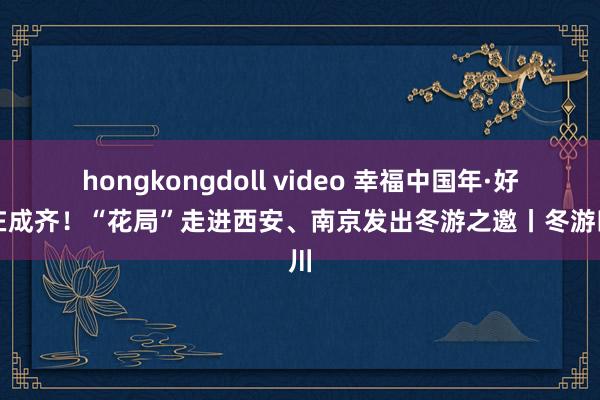 hongkongdoll video 幸福中国年·好巳在成齐！“花局”走进西安、南京发出冬游之邀丨冬游四川