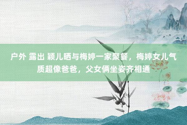 户外 露出 颖儿晒与梅婷一家聚餐，梅婷女儿气质超像爸爸，父女俩坐姿齐相通