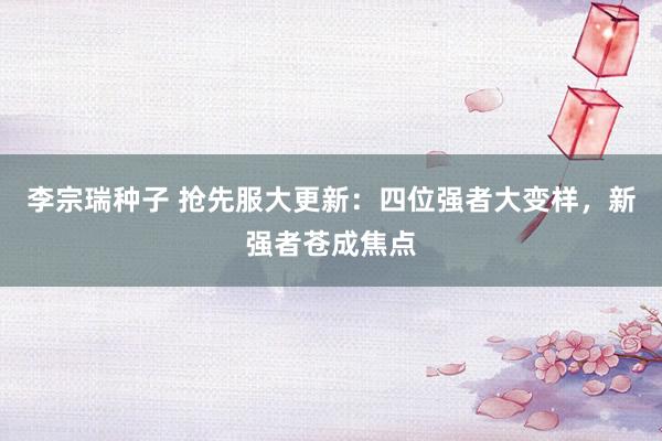 李宗瑞种子 抢先服大更新：四位强者大变样，新强者苍成焦点