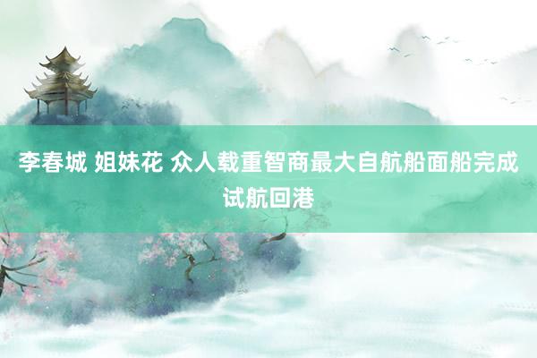 李春城 姐妹花 众人载重智商最大自航船面船完成试航回港