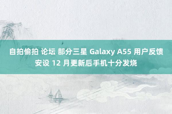 自拍偷拍 论坛 部分三星 Galaxy A55 用户反馈安设 12 月更新后手机十分发烧