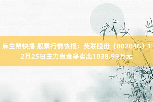 麻生希快播 股票行情快报：英联股份（002846）12月25日主力资金净卖出1038.99万元