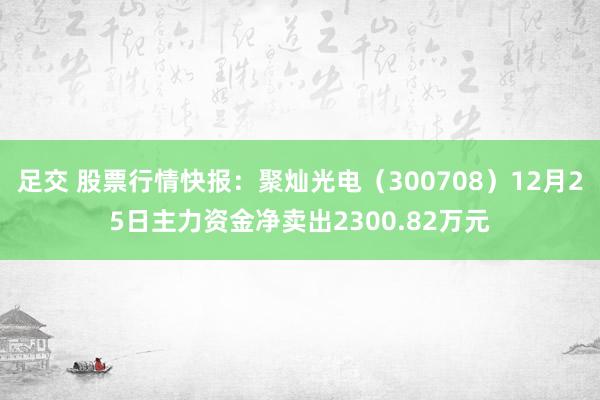 足交 股票行情快报：聚灿光电（300708）12月25日主力资金净卖出2300.82万元
