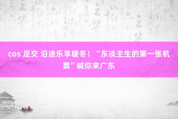 cos 足交 沿途乐享暖冬！“东谈主生的第一张机票”喊你来广东