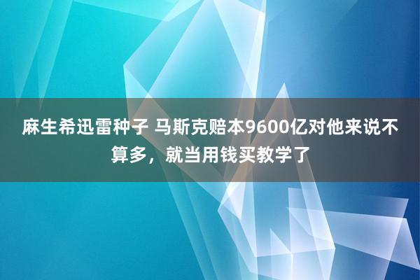 麻生希迅雷种子 马斯克赔本9600亿对他来说不算多，就当用钱买教学了