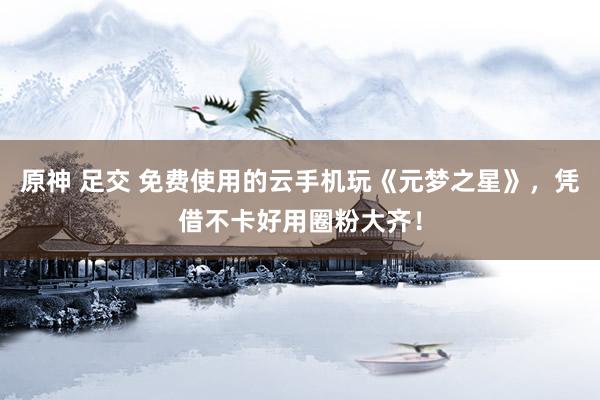 原神 足交 免费使用的云手机玩《元梦之星》，凭借不卡好用圈粉大齐！